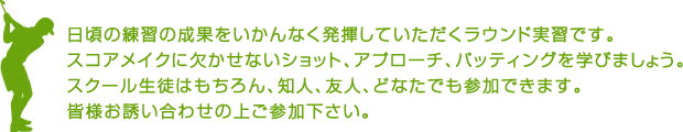 日頃の練習の成果をいかんなく発揮していただくラウンド実習です。スコアメイクに欠かせないショット、アプローチ、パッティングを学びましょう。スクール生徒はもちろん、知人、友人、どなたでも参加できます。皆様お誘い合わせの上ご参加下さい。