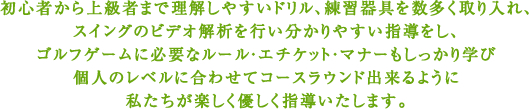 初心者から上級者まで理解しやすいドリル、練習器具を数多く取り入れ、スイングのビデオ解析を行い分かりやすい指導をし、ゴルフゲームに必要なルール・エチケット・マナーもしっかり学び個人のレベルに合わせてコースラウンド出来るように私たちが楽しく優しく指導いたします。